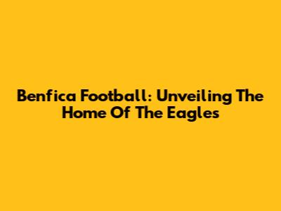 Benfica Football: Unveiling The Home Of The Eagles