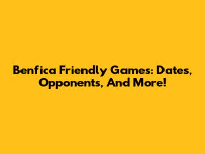 Benfica Friendly Games: Dates, Opponents, And More!