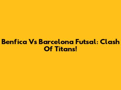 Benfica Vs Barcelona Futsal: Clash Of Titans!