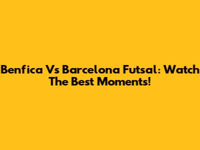 Benfica Vs Barcelona Futsal: Watch The Best Moments!
