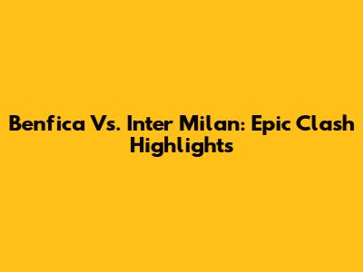 Benfica Vs. Inter Milan: Epic Clash Highlights