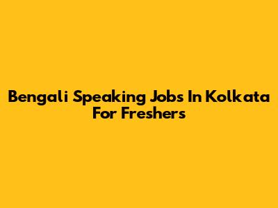 Bengali Speaking Jobs In Kolkata For Freshers