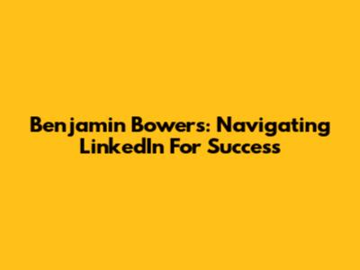 Benjamin Bowers: Navigating LinkedIn For Success