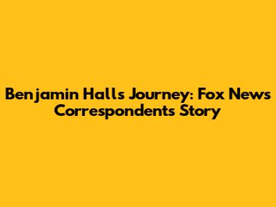 Benjamin Hall's Journey: Fox News Correspondent's Story