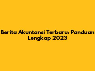 Berita Akuntansi Terbaru: Panduan Lengkap 2023
