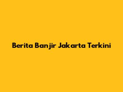 Berita Banjir Jakarta Terkini
