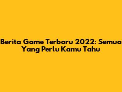 Berita Game Terbaru 2022: Semua Yang Perlu Kamu Tahu