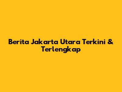 Berita Jakarta Utara Terkini & Terlengkap