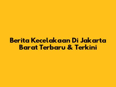 Berita Kecelakaan Di Jakarta Barat Terbaru & Terkini