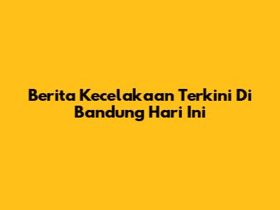 Berita Kecelakaan Terkini Di Bandung Hari Ini
