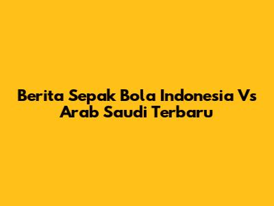 Berita Sepak Bola Indonesia Vs Arab Saudi Terbaru