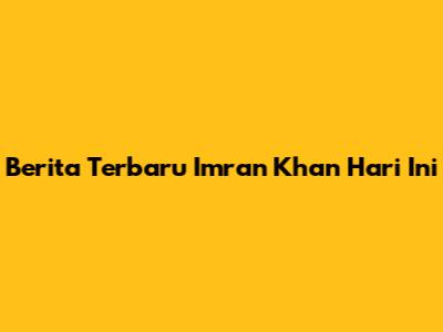 Berita Terbaru Imran Khan Hari Ini