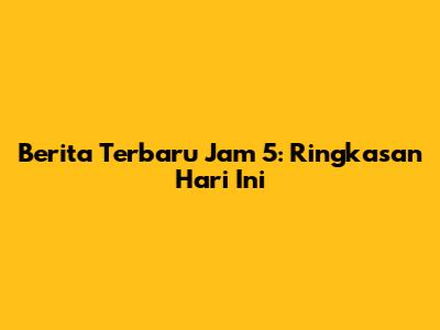 Berita Terbaru Jam 5: Ringkasan Hari Ini