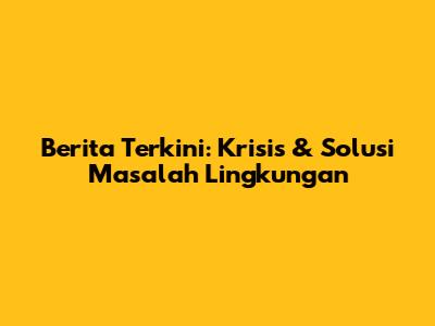 Berita Terkini: Krisis & Solusi Masalah Lingkungan