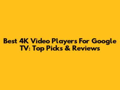 Best 4K Video Players For Google TV: Top Picks & Reviews