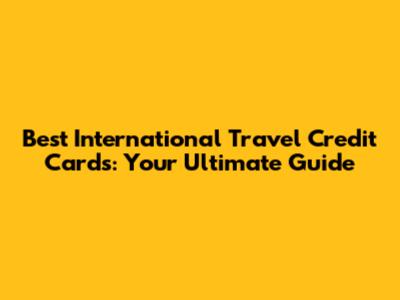 Best International Travel Credit Cards: Your Ultimate Guide