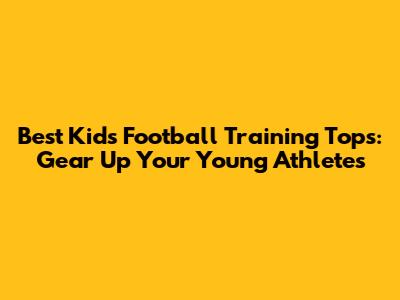 Best Kids' Football Training Tops: Gear Up Your Young Athletes