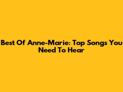 Best Of Anne-Marie: Top Songs You Need To Hear