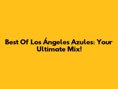 Best Of Los Ángeles Azules: Your Ultimate Mix!