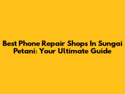 Best Phone Repair Shops In Sungai Petani: Your Ultimate Guide