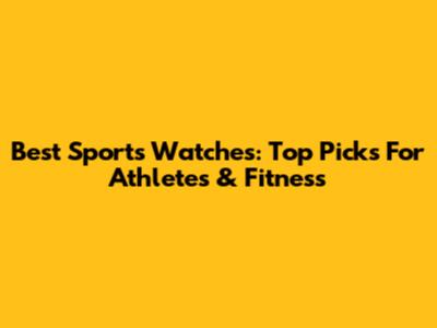 Best Sports Watches: Top Picks For Athletes & Fitness