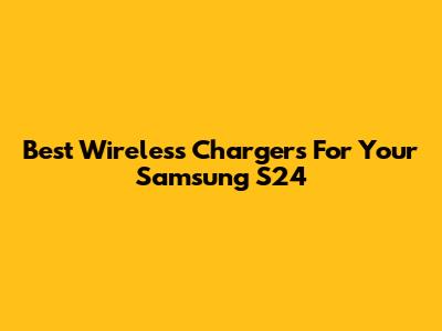 Best Wireless Chargers For Your Samsung S24