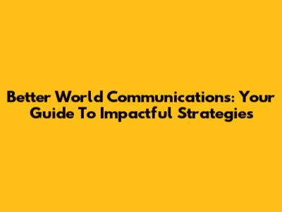 Better World Communications: Your Guide To Impactful Strategies