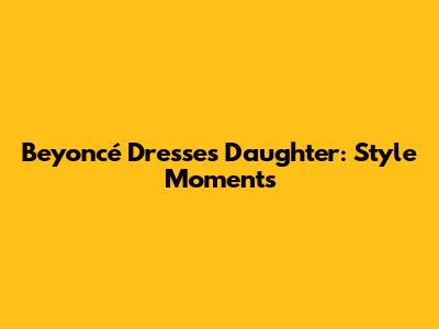 Beyoncé Dresses Daughter: Style Moments