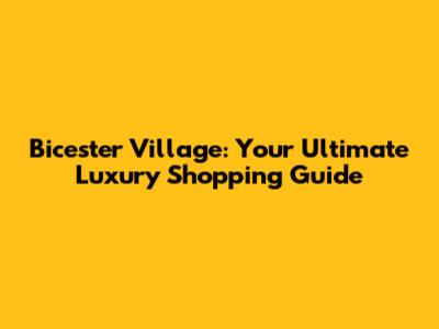 Bicester Village: Your Ultimate Luxury Shopping Guide