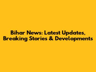 Bihar News: Latest Updates, Breaking Stories & Developments