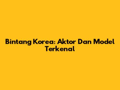 Bintang Korea: Aktor Dan Model Terkenal