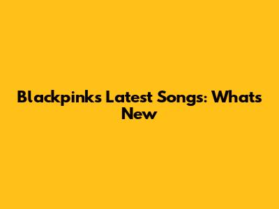 Blackpink's Latest Songs: What's New