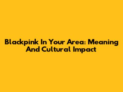 Blackpink In Your Area: Meaning And Cultural Impact