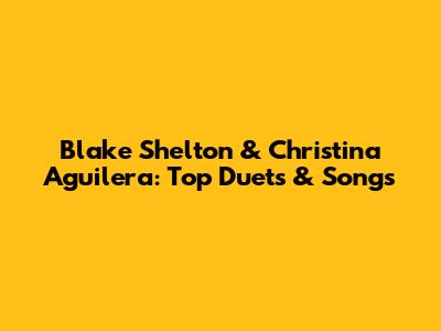 Blake Shelton & Christina Aguilera: Top Duets & Songs