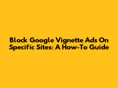 Block Google Vignette Ads On Specific Sites: A How-To Guide