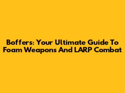 Boffers: Your Ultimate Guide To Foam Weapons And LARP Combat