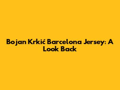 Bojan Krkić Barcelona Jersey: A Look Back