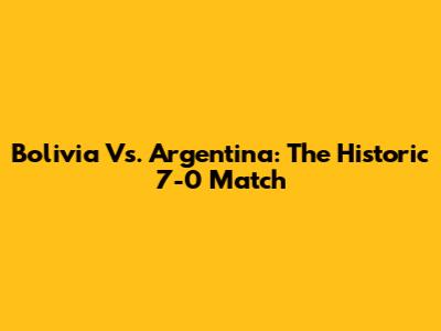 Bolivia Vs. Argentina: The Historic 7-0 Match