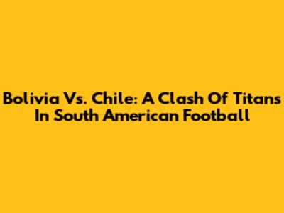 Bolivia Vs. Chile: A Clash Of Titans In South American Football
