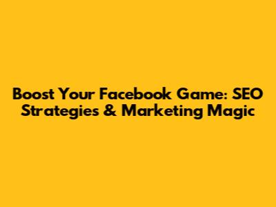 Boost Your Facebook Game: SEO Strategies & Marketing Magic
