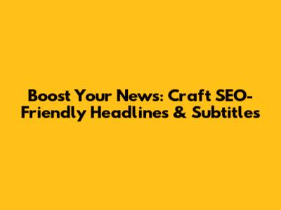 Boost Your News: Craft SEO-Friendly Headlines & Subtitles