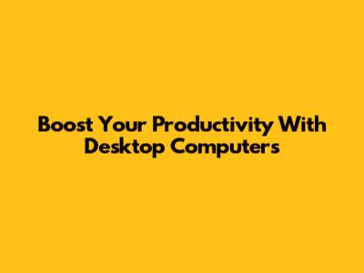 Boost Your Productivity With Desktop Computers