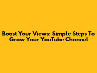 Boost Your Views: Simple Steps To Grow Your YouTube Channel