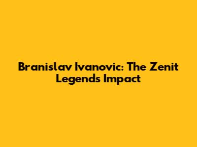 Branislav Ivanovic: The Zenit Legend's Impact