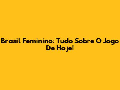 Brasil Feminino: Tudo Sobre O Jogo De Hoje!