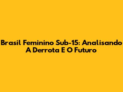 Brasil Feminino Sub-15: Analisando A Derrota E O Futuro