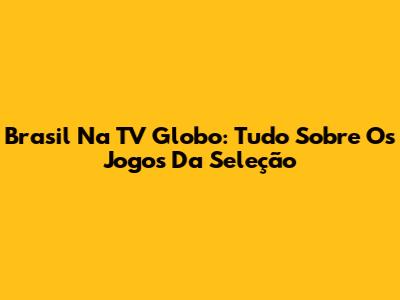 Brasil Na TV Globo: Tudo Sobre Os Jogos Da Seleção
