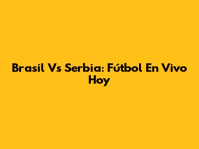 Brasil Vs Serbia: Fútbol En Vivo Hoy