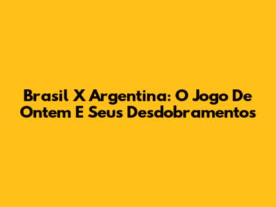 Brasil X Argentina: O Jogo De Ontem E Seus Desdobramentos