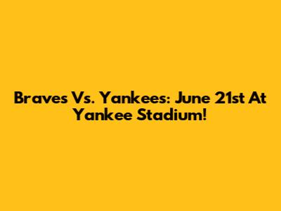 Braves Vs. Yankees: June 21st At Yankee Stadium!